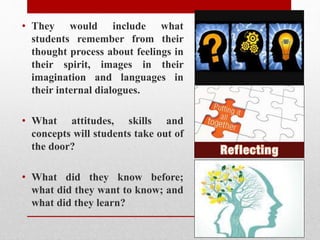 • They would include what
students remember from their
thought process about feelings in
their spirit, images in their
imagination and languages in
their internal dialogues.
• What attitudes, skills and
concepts will students take out of
the door?
• What did they know before;
what did they want to know; and
what did they learn?
 