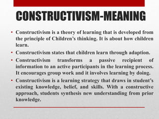 CONSTRUCTIVISM-MEANING
• Constructivism is a theory of learning that is developed from
the principle of Children’s thinking. It is about how children
learn.
• Constructivism states that children learn through adaption.
• Constructivism transforms a passive recipient of
information to an active participants in the learning process.
It encourages group work and it involves learning by doing.
• Constructivism is a learning strategy that draws in student’s
existing knowledge, belief, and skills. With a constructive
approach, students synthesis new understanding from prior
knowledge.
 