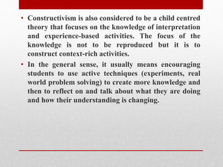 • Constructivism is also considered to be a child centred
theory that focuses on the knowledge of interpretation
and experience-based activities. The focus of the
knowledge is not to be reproduced but it is to
construct context-rich activities.
• In the general sense, it usually means encouraging
students to use active techniques (experiments, real
world problem solving) to create more knowledge and
then to reflect on and talk about what they are doing
and how their understanding is changing.
 