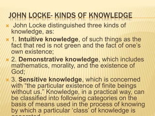 JOHN LOCKE- KINDS OF KNOWLEDGE
 John Locke distinguished three kinds of
knowledge, as:
 1. Intuitive knowledge, of such things as the
fact that red is not green and the fact of one’s
own existence;
 2. Demonstrative knowledge, which includes
mathematics, morality, and the existence of
God;
 3. Sensitive knowledge, which is concerned
with “the particular existence of finite beings
without us.” Knowledge, in a practical way, can
be classified into following categories on the
basis of means used in the process of knowing
by which a particular ‘class’ of knowledge is
 