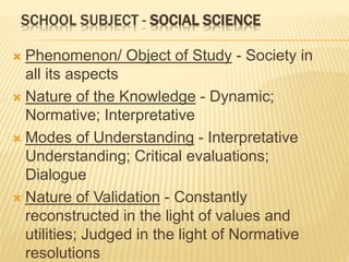 SCHOOL SUBJECT - SOCIAL SCIENCE
 Phenomenon/ Object of Study - Society in
all its aspects
 Nature of the Knowledge - Dynamic;
Normative; Interpretative
 Modes of Understanding - Interpretative
Understanding; Critical evaluations;
Dialogue
 Nature of Validation - Constantly
reconstructed in the light of values and
utilities; Judged in the light of Normative
resolutions
 