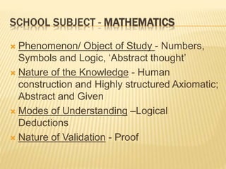 SCHOOL SUBJECT - MATHEMATICS
 Phenomenon/ Object of Study - Numbers,
Symbols and Logic, ‘Abstract thought’
 Nature of the Knowledge - Human
construction and Highly structured Axiomatic;
Abstract and Given
 Modes of Understanding –Logical
Deductions
 Nature of Validation - Proof
 