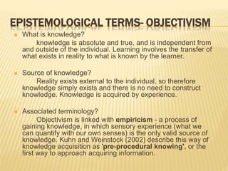 EPISTEMOLOGICAL TERMS- OBJECTIVISM
 What is knowledge?
knowledge is absolute and true, and is independent from
and outside of the individual. Learning involves the transfer of
what exists in reality to what is known by the learner.
 Source of knowledge?
Reality exists external to the individual, so therefore
knowledge simply exists and there is no need to construct
knowledge. Knowledge is acquired by experience.
 Associated terminology?
Objectivism is linked with empiricism - a process of
gaining knowledge, in which sensory experience (what we
can quantify with our own senses) is the only valid source of
knowledge. Kuhn and Weinstock (2002) describe this way of
knowledge acquisition as 'pre-procedural knowing', or the
first way to approach acquiring information.
 
