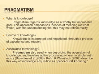 PRAGMATISM
 What is knowledge?
Pragmatism regards knowledge as a worthy but improbable
goal. This approach emphasises theories of meaning (of what
works) with the understanding that this may not reflect reality.
 Source of knowledge?
Knowledge is interpreted and negotiated, through a process
of experience and reason.
 Associated terminology?
Pragmatism also used when describing the acquisition of
knowledge, and involves active processing where no single truth
exists (Brownlee et.al.,2008). Kuhn & Weinstock (2002) describe
this way of knowledge acquisition as ' procedural knowing '
 