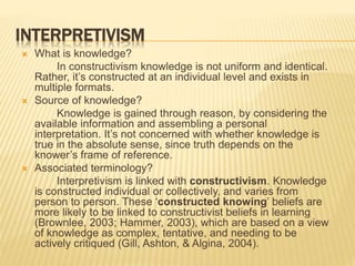 INTERPRETIVISM
 What is knowledge?
In constructivism knowledge is not uniform and identical.
Rather, it’s constructed at an individual level and exists in
multiple formats.
 Source of knowledge?
Knowledge is gained through reason, by considering the
available information and assembling a personal
interpretation. It’s not concerned with whether knowledge is
true in the absolute sense, since truth depends on the
knower’s frame of reference.
 Associated terminology?
Interpretivism is linked with constructivism. Knowledge
is constructed individual or collectively, and varies from
person to person. These ‘constructed knowing’ beliefs are
more likely to be linked to constructivist beliefs in learning
(Brownlee, 2003; Hammer, 2003), which are based on a view
of knowledge as complex, tentative, and needing to be
actively critiqued (Gill, Ashton, & Algina, 2004).
 