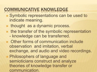 COMMUNICATIVE KNOWLEDGE
 Symbolic representations can be used to
indicate meaning.
 thought as a dynamic process.
 the transfer of the symbolic representation
- knowledge can be transferred.
 Other forms of communication include
observation and imitation, verbal
exchange, and audio and video recordings.
 Philosophers of language and
semioticians construct and analyze
theories of knowledge transfer or
communication.
 