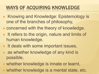 WAYS OF ACQUIRING KNOWLEDGE
 Knowing and Knowledge: Epistemology is
one of the branches of philosophy,
 concerned with the theory of knowledge.
 It refers to the origin, nature and limits of
human knowledge.
 It deals with some important issues,
 as whether knowledge of any kind is
possible,
 whether knowledge is innate or learnt,
 whether knowledge is a mental state, etc.
 