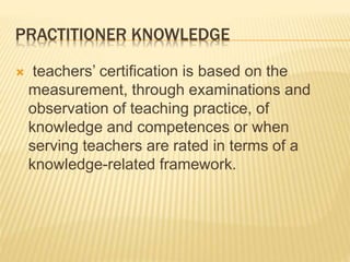 PRACTITIONER KNOWLEDGE
 teachers’ certification is based on the
measurement, through examinations and
observation of teaching practice, of
knowledge and competences or when
serving teachers are rated in terms of a
knowledge-related framework.
 
