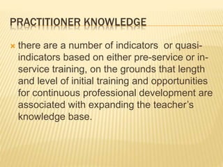 PRACTITIONER KNOWLEDGE
 there are a number of indicators or quasi-
indicators based on either pre-service or in-
service training, on the grounds that length
and level of initial training and opportunities
for continuous professional development are
associated with expanding the teacher’s
knowledge base.
 