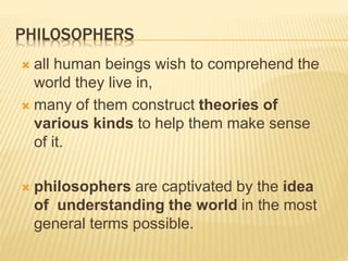 PHILOSOPHERS
 all human beings wish to comprehend the
world they live in,
 many of them construct theories of
various kinds to help them make sense
of it.
 philosophers are captivated by the idea
of understanding the world in the most
general terms possible.
 