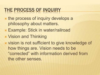 THE PROCESS OF INQUIRY
 the process of inquiry develops a
philosophy about matters.
 Example: Stick in water/railroad
 Vision and Thinking
 vision is not sufficient to give knowledge of
how things are. Vision needs to be
“corrected” with information derived from
the other senses.
 
