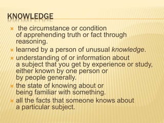 KNOWLEDGE
 the circumstance or condition
of apprehending truth or fact through
reasoning.
 learned by a person of unusual knowledge.
 understanding of or information about
a subject that you get by experience or study,
either known by one person or
by people generally.
 the state of knowing about or
being familiar with something.
 all the facts that someone knows about
a particular subject.
 