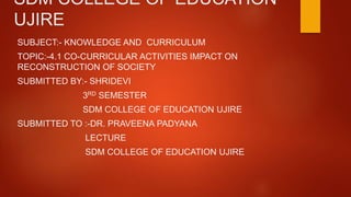 SDM COLLEGE OF EDUCATION
UJIRE
SUBJECT:- KNOWLEDGE AND CURRICULUM
TOPIC:-4.1 CO-CURRICULAR ACTIVITIES IMPACT ON
RECONSTRUCTION OF SOCIETY
SUBMITTED BY:- SHRIDEVI
3RD SEMESTER
SDM COLLEGE OF EDUCATION UJIRE
SUBMITTED TO :-DR. PRAVEENA PADYANA
LECTURE
SDM COLLEGE OF EDUCATION UJIRE
 