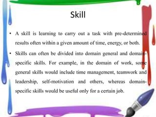 Skill
• A skill is learning to carry out a task with pre-determined
results often within a given amount of time, energy, or both.
• Skills can often be divided into domain general and domain-
specific skills. For example, in the domain of work, some
general skills would include time management, teamwork and
leadership, self-motivation and others, whereas domain-
specific skills would be useful only for a certain job.
 