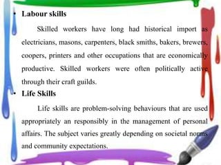 • Labour skills
Skilled workers have long had historical import as
electricians, masons, carpenters, black smiths, bakers, brewers,
coopers, printers and other occupations that are economically
productive. Skilled workers were often politically active
through their craft guilds.
• Life Skills
Life skills are problem-solving behaviours that are used
appropriately an responsibly in the management of personal
affairs. The subject varies greatly depending on societal norms
and community expectations.
 