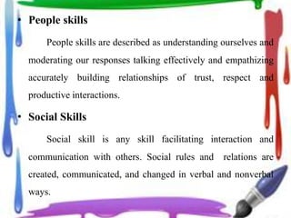 • People skills
People skills are described as understanding ourselves and
moderating our responses talking effectively and empathizing
accurately building relationships of trust, respect and
productive interactions.
• Social Skills
Social skill is any skill facilitating interaction and
communication with others. Social rules and relations are
created, communicated, and changed in verbal and nonverbal
ways.
 