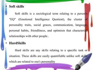 • Soft skills
Soft skills is a sociological term relating to a person's
"EQ" (Emotional Intelligence Quotient), the cluster of
personality traits, social graces, communication, language,
personal habits, friendliness, and optimism that characterize
relationships with other people..
• HardSkills
Hard skills are any skills relating to a specific task or
situation. These skills are easily quantifiable unlike soft skills
which are related to one's personality
 