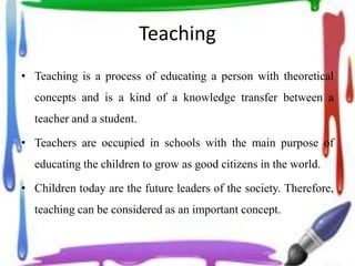 Teaching
• Teaching is a process of educating a person with theoretical
concepts and is a kind of a knowledge transfer between a
teacher and a student.
• Teachers are occupied in schools with the main purpose of
educating the children to grow as good citizens in the world.
• Children today are the future leaders of the society. Therefore,
teaching can be considered as an important concept.
 