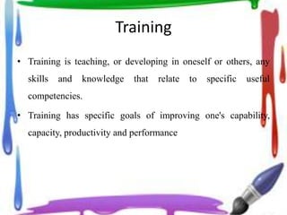 Training
• Training is teaching, or developing in oneself or others, any
skills and knowledge that relate to specific useful
competencies.
• Training has specific goals of improving one's capability,
capacity, productivity and performance
 