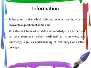 Information
• Information is that which informs. In other words, it is the
answer to a question of some kind.
• It is also that from which data and knowledge can be derived,
as data represents values attributed to parameters, and
knowledge signifies understanding of real things or abstract
concepts.
 