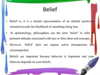 Belief
• Belief is, it is a mental representation of an attitude positively
oriented towards the likelihood of something being true.
• In epistemology, philosophers use the term ‘belief’ to refer to
personal attitudes associated with true or false ideas and concepts.
• However, ‘belief’ does not require active introspection and
circumspection.
• Beliefs are important because behavior is important and your
behavior depends on your beliefs.
 