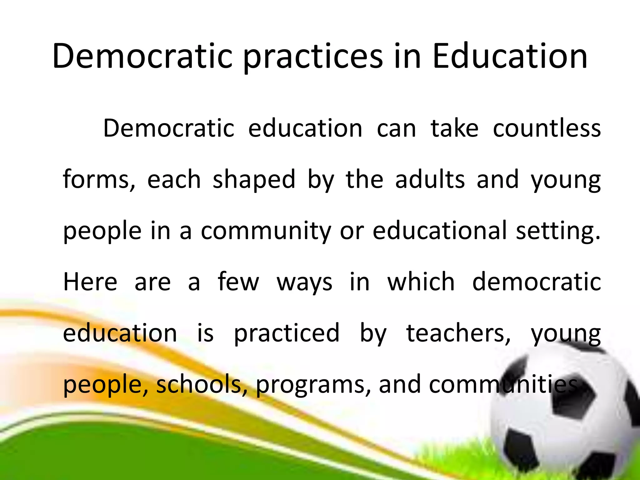 Democratic practices in Education
Democratic education can take countless
forms, each shaped by the adults and young
people in a community or educational setting.
Here are a few ways in which democratic
education is practiced by teachers, young
people, schools, programs, and communities
 