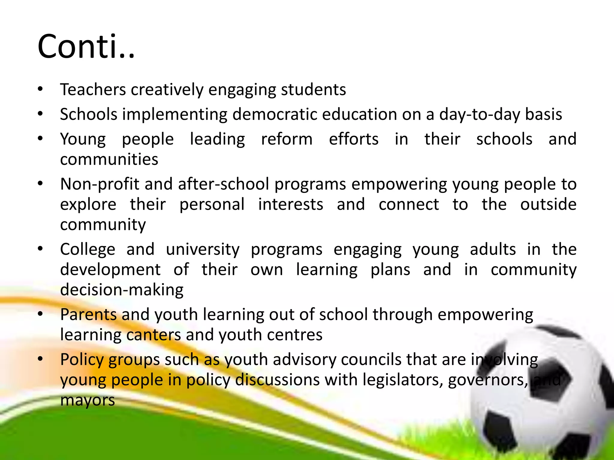 Conti..
• Teachers creatively engaging students
• Schools implementing democratic education on a day-to-day basis
• Young people leading reform efforts in their schools and
communities
• Non-profit and after-school programs empowering young people to
explore their personal interests and connect to the outside
community
• College and university programs engaging young adults in the
development of their own learning plans and in community
decision-making
• Parents and youth learning out of school through empowering
learning canters and youth centres
• Policy groups such as youth advisory councils that are involving
young people in policy discussions with legislators, governors, and
mayors
 