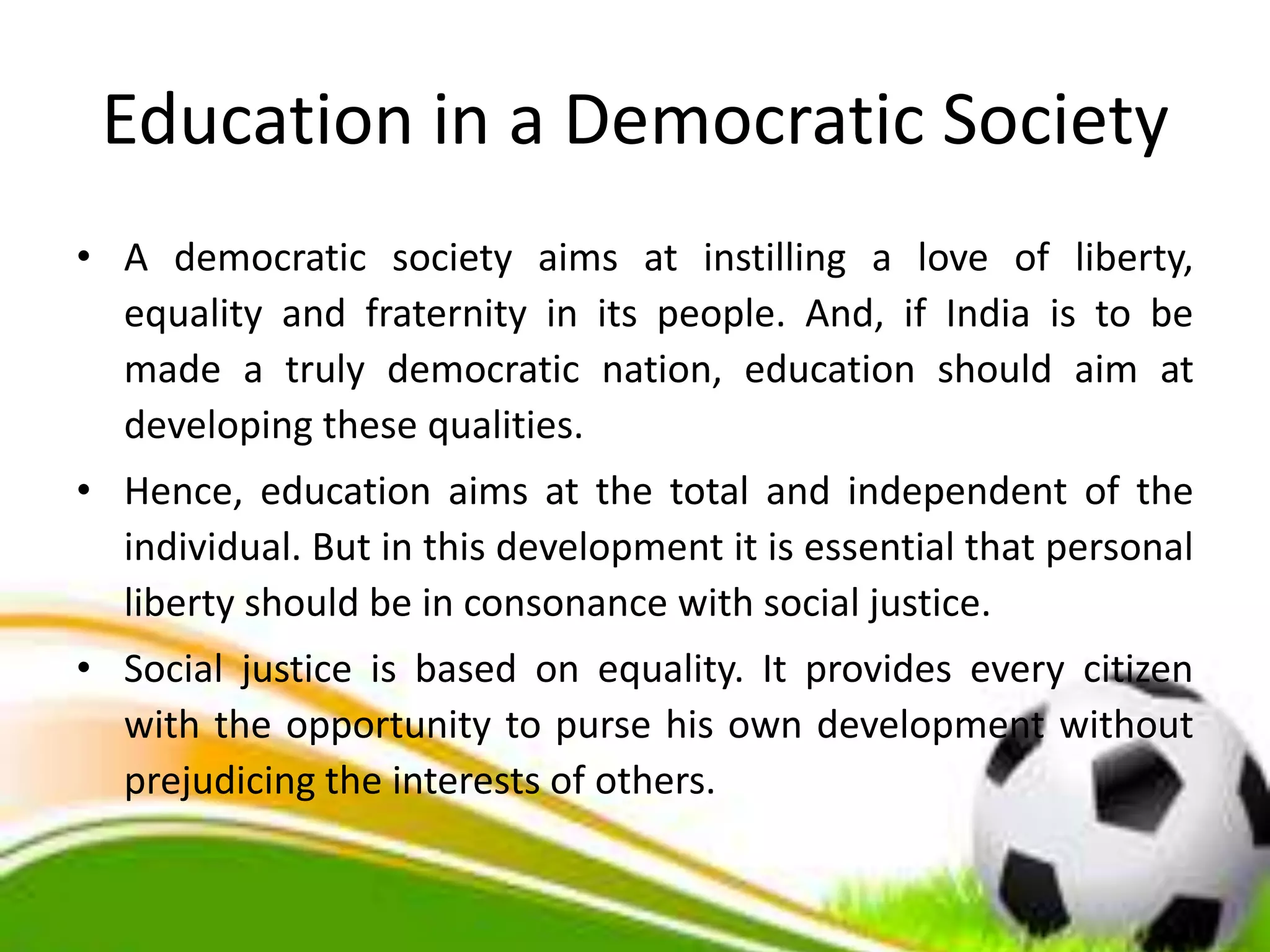Education in a Democratic Society
• A democratic society aims at instilling a love of liberty,
equality and fraternity in its people. And, if India is to be
made a truly democratic nation, education should aim at
developing these qualities.
• Hence, education aims at the total and independent of the
individual. But in this development it is essential that personal
liberty should be in consonance with social justice.
• Social justice is based on equality. It provides every citizen
with the opportunity to purse his own development without
prejudicing the interests of others.
 