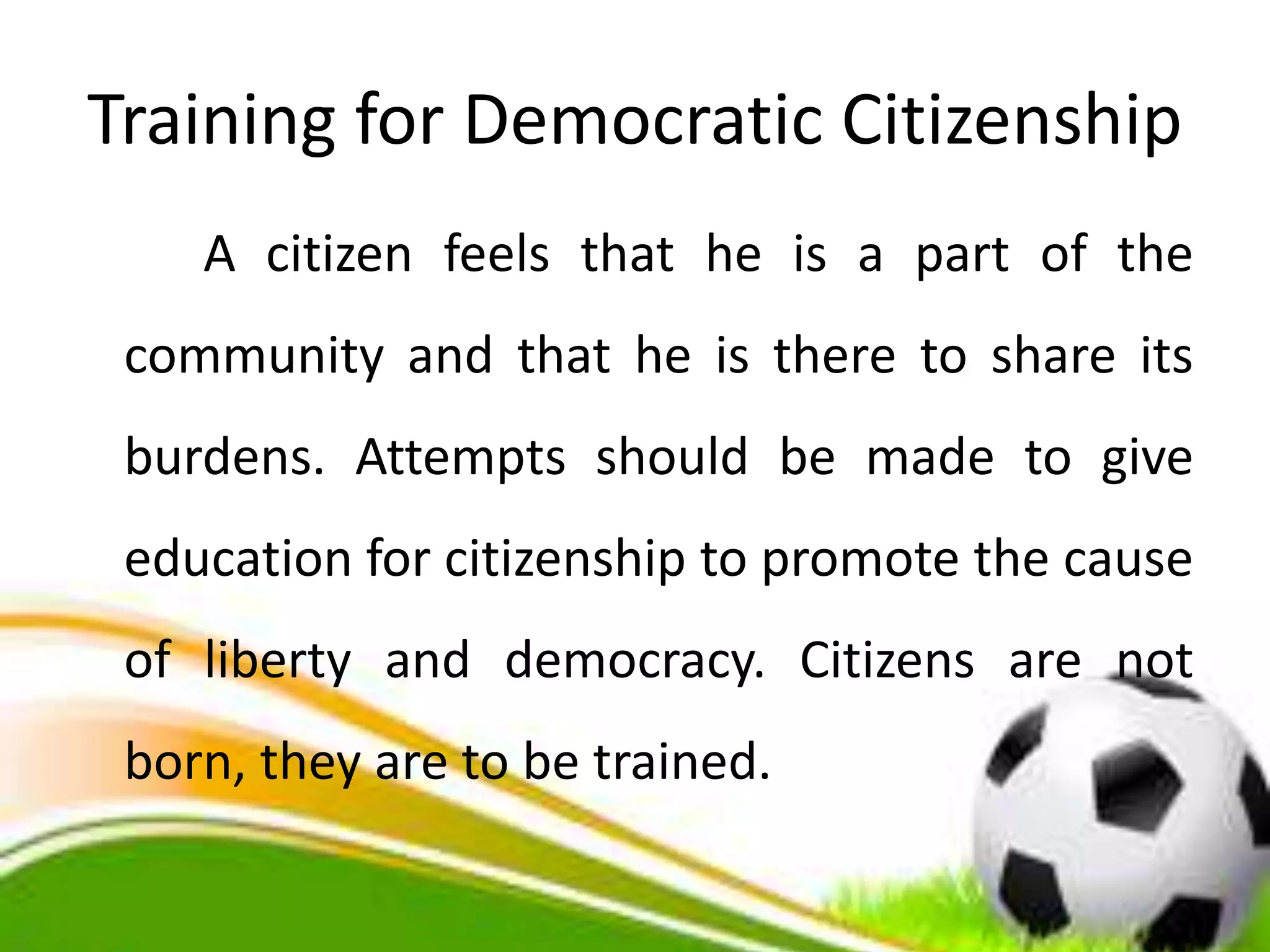 Training for Democratic Citizenship
A citizen feels that he is a part of the
community and that he is there to share its
burdens. Attempts should be made to give
education for citizenship to promote the cause
of liberty and democracy. Citizens are not
born, they are to be trained.
 