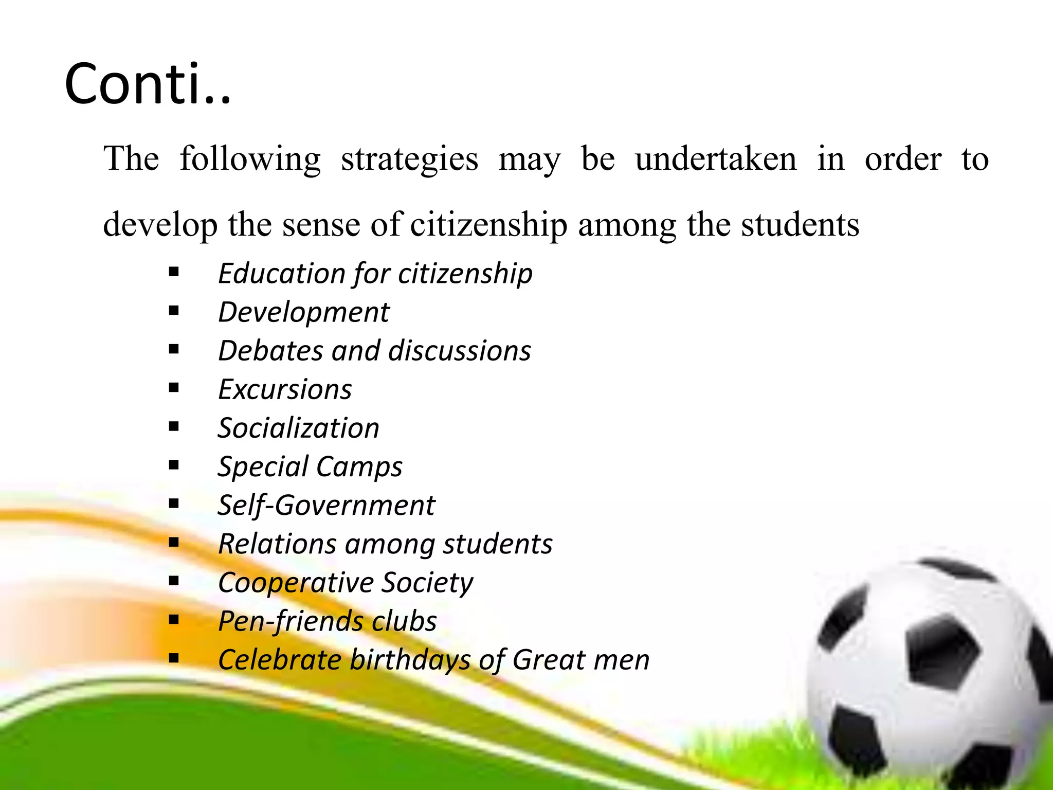 Conti..
The following strategies may be undertaken in order to
develop the sense of citizenship among the students
 Education for citizenship
 Development
 Debates and discussions
 Excursions
 Socialization
 Special Camps
 Self-Government
 Relations among students
 Cooperative Society
 Pen-friends clubs
 Celebrate birthdays of Great men
 