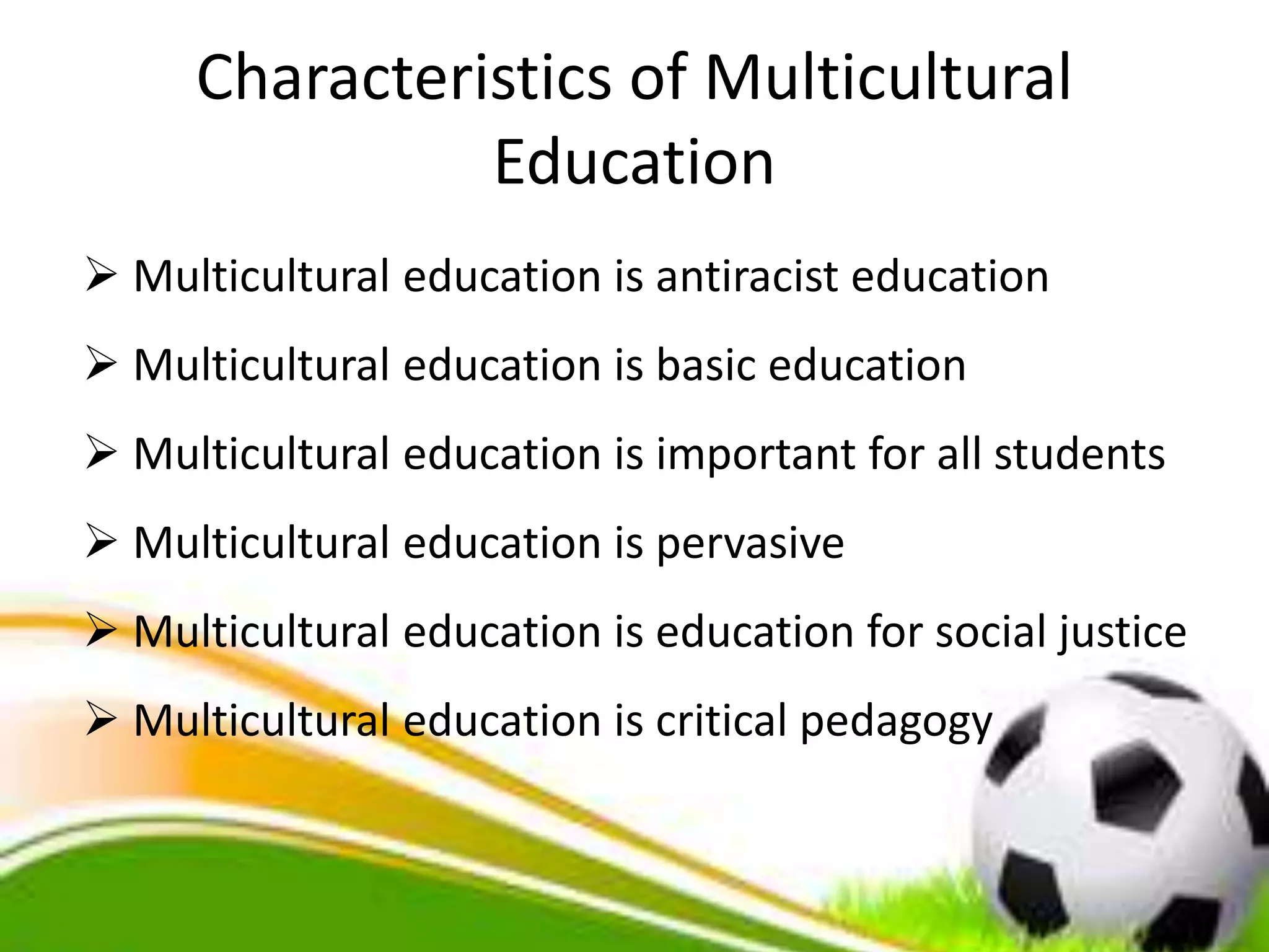Characteristics of Multicultural
Education
 Multicultural education is antiracist education
 Multicultural education is basic education
 Multicultural education is important for all students
 Multicultural education is pervasive
 Multicultural education is education for social justice
 Multicultural education is critical pedagogy
 