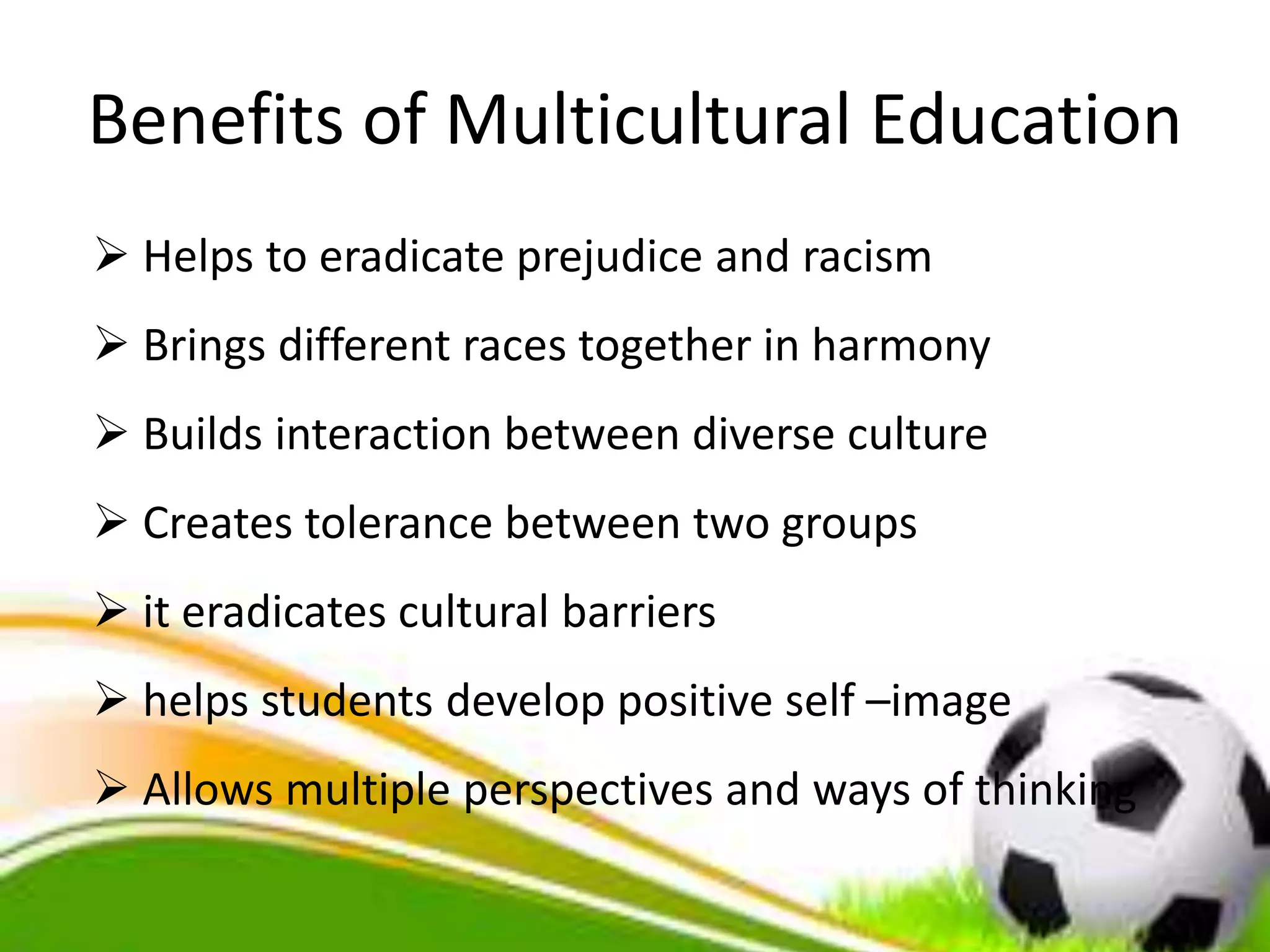 Benefits of Multicultural Education
 Helps to eradicate prejudice and racism
 Brings different races together in harmony
 Builds interaction between diverse culture
 Creates tolerance between two groups
 it eradicates cultural barriers
 helps students develop positive self –image
 Allows multiple perspectives and ways of thinking
 