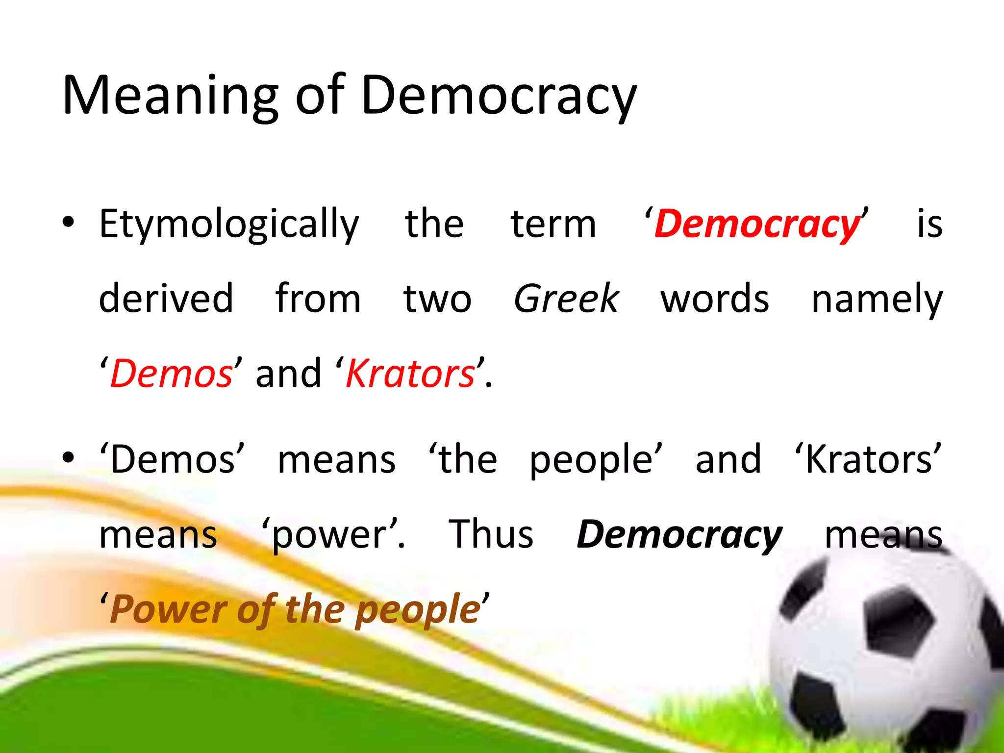 Meaning of Democracy
• Etymologically the term ‘Democracy’ is
derived from two Greek words namely
‘Demos’ and ‘Krators’.
• ‘Demos’ means ‘the people’ and ‘Krators’
means ‘power’. Thus Democracy means
‘Power of the people’
 