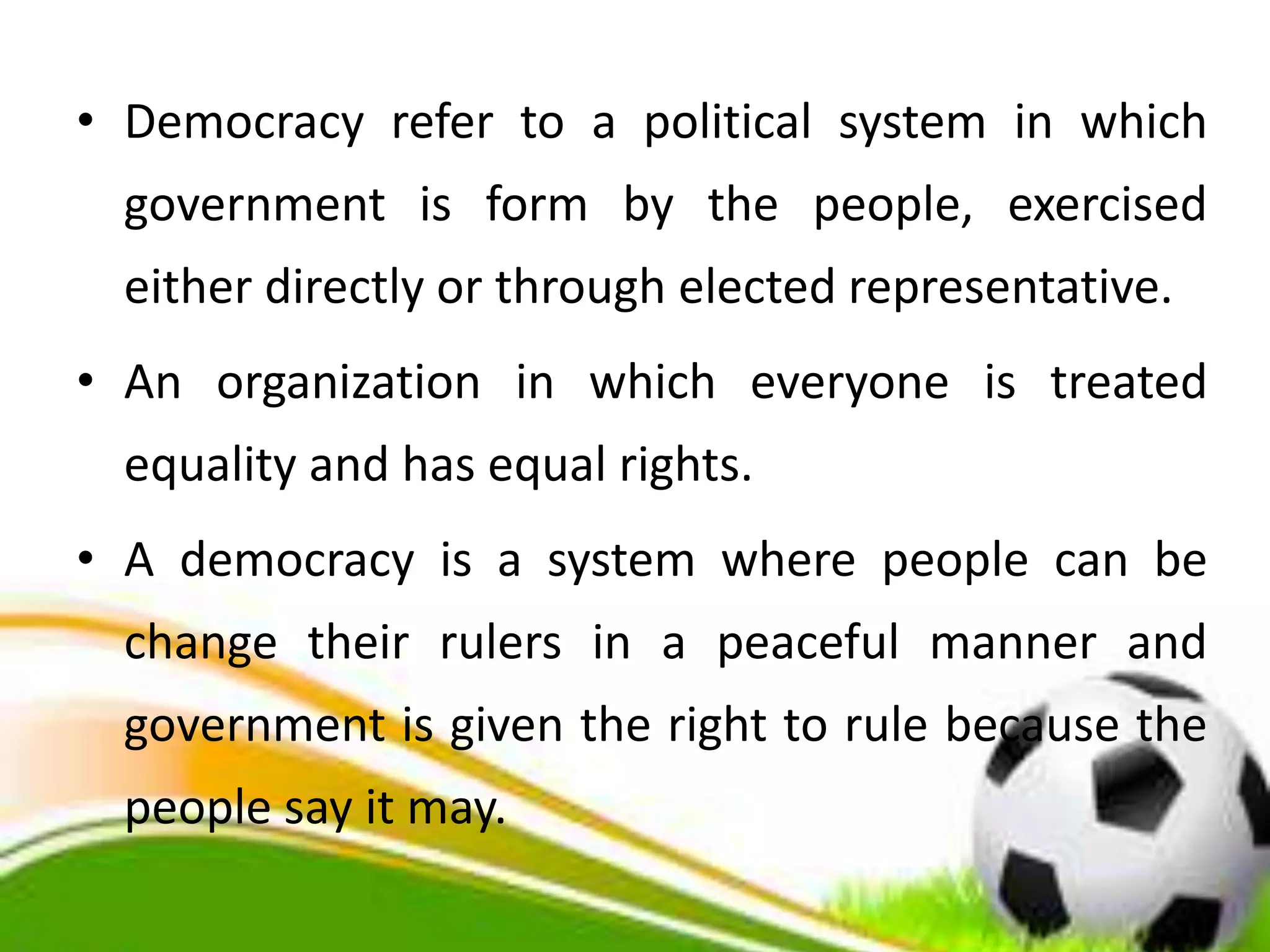 • Democracy refer to a political system in which
government is form by the people, exercised
either directly or through elected representative.
• An organization in which everyone is treated
equality and has equal rights.
• A democracy is a system where people can be
change their rulers in a peaceful manner and
government is given the right to rule because the
people say it may.
 