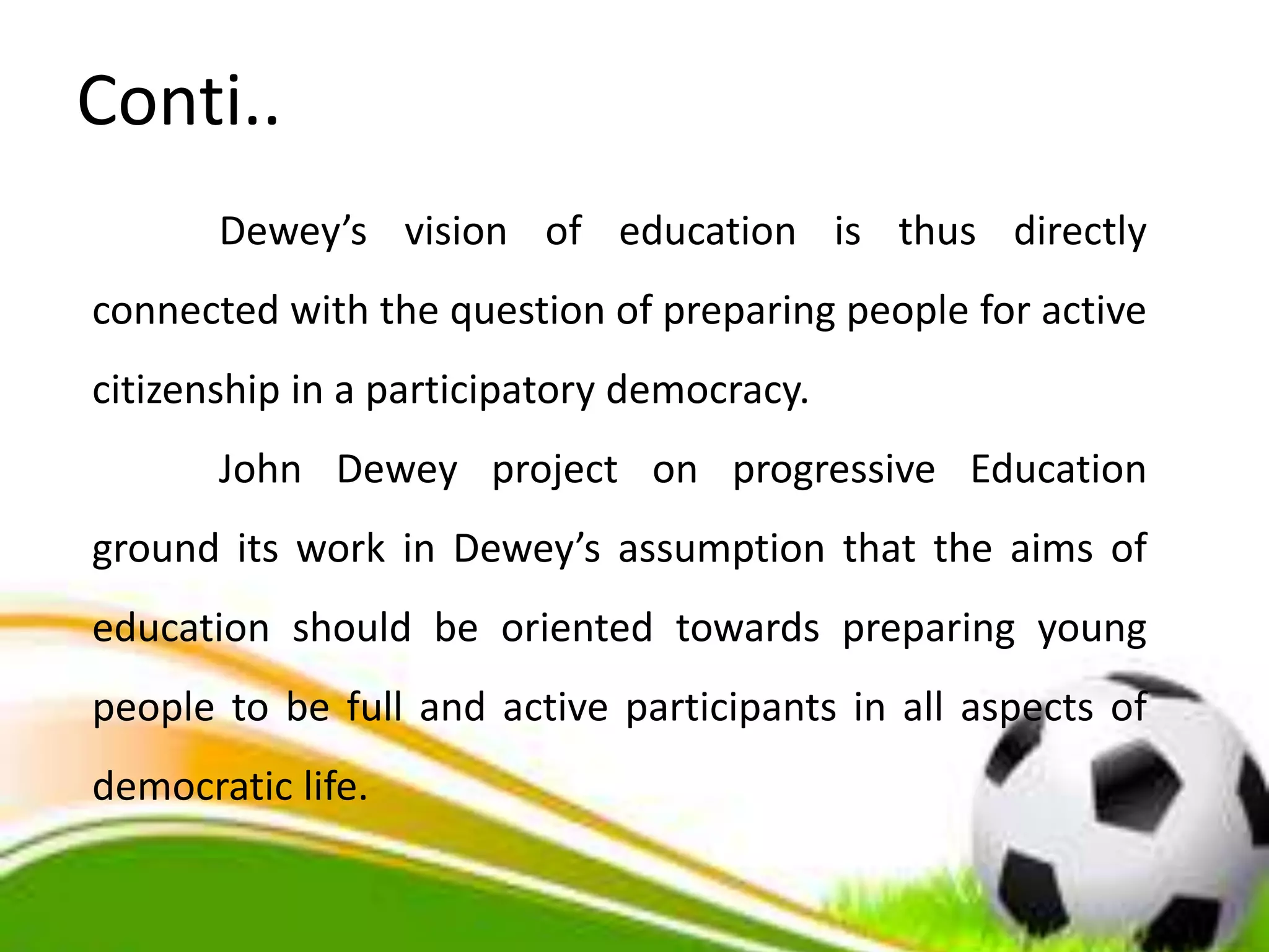 Conti..
Dewey’s vision of education is thus directly
connected with the question of preparing people for active
citizenship in a participatory democracy.
John Dewey project on progressive Education
ground its work in Dewey’s assumption that the aims of
education should be oriented towards preparing young
people to be full and active participants in all aspects of
democratic life.
 