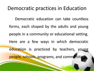 Democratic practices in Education
Democratic education can take countless
forms, each shaped by the adults and young
people in a community or educational setting.
Here are a few ways in which democratic
education is practiced by teachers, young
people, schools, programs, and communities
 