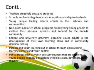 Conti..
• Teachers creatively engaging students
• Schools implementing democratic education on a day-to-day basis
• Young people leading reform efforts in their schools and
communities
• Non-profit and after-school programs empowering young people to
explore their personal interests and connect to the outside
community
• College and university programs engaging young adults in the
development of their own learning plans and in community
decision-making
• Parents and youth learning out of school through empowering
learning canters and youth centres
• Policy groups such as youth advisory councils that are involving
young people in policy discussions with legislators, governors, and
mayors
 