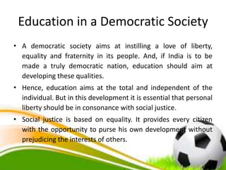 Education in a Democratic Society
• A democratic society aims at instilling a love of liberty,
equality and fraternity in its people. And, if India is to be
made a truly democratic nation, education should aim at
developing these qualities.
• Hence, education aims at the total and independent of the
individual. But in this development it is essential that personal
liberty should be in consonance with social justice.
• Social justice is based on equality. It provides every citizen
with the opportunity to purse his own development without
prejudicing the interests of others.
 