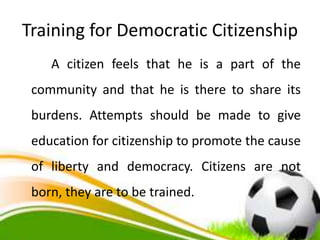 Training for Democratic Citizenship
A citizen feels that he is a part of the
community and that he is there to share its
burdens. Attempts should be made to give
education for citizenship to promote the cause
of liberty and democracy. Citizens are not
born, they are to be trained.
 