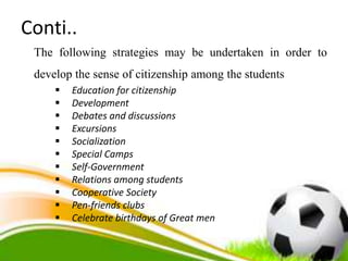 Conti..
The following strategies may be undertaken in order to
develop the sense of citizenship among the students
 Education for citizenship
 Development
 Debates and discussions
 Excursions
 Socialization
 Special Camps
 Self-Government
 Relations among students
 Cooperative Society
 Pen-friends clubs
 Celebrate birthdays of Great men
 