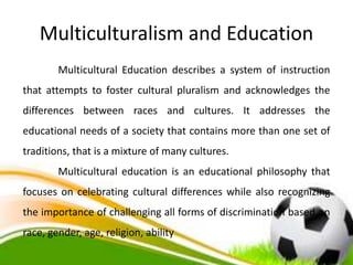 Multiculturalism and Education
Multicultural Education describes a system of instruction
that attempts to foster cultural pluralism and acknowledges the
differences between races and cultures. It addresses the
educational needs of a society that contains more than one set of
traditions, that is a mixture of many cultures.
Multicultural education is an educational philosophy that
focuses on celebrating cultural differences while also recognizing
the importance of challenging all forms of discrimination based on
race, gender, age, religion, ability
 