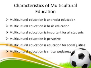 Characteristics of Multicultural
Education
 Multicultural education is antiracist education
 Multicultural education is basic education
 Multicultural education is important for all students
 Multicultural education is pervasive
 Multicultural education is education for social justice
 Multicultural education is critical pedagogy
 