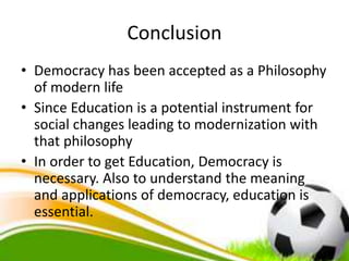 Conclusion
• Democracy has been accepted as a Philosophy
of modern life
• Since Education is a potential instrument for
social changes leading to modernization with
that philosophy
• In order to get Education, Democracy is
necessary. Also to understand the meaning
and applications of democracy, education is
essential.
 