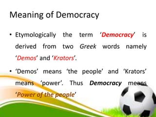 Meaning of Democracy
• Etymologically the term ‘Democracy’ is
derived from two Greek words namely
‘Demos’ and ‘Krators’.
• ‘Demos’ means ‘the people’ and ‘Krators’
means ‘power’. Thus Democracy means
‘Power of the people’
 