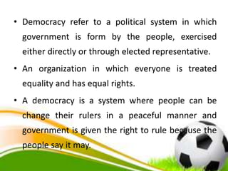 • Democracy refer to a political system in which
government is form by the people, exercised
either directly or through elected representative.
• An organization in which everyone is treated
equality and has equal rights.
• A democracy is a system where people can be
change their rulers in a peaceful manner and
government is given the right to rule because the
people say it may.
 