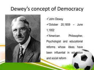 Dewey’s concept of Democracy
John Dewey
October 20,1859 – June
1,1952
American Philosopher,
Psychologist and educational
reforms whose ideas have
been influential in education
and social reform
 