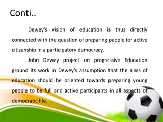 Conti..
Dewey’s vision of education is thus directly
connected with the question of preparing people for active
citizenship in a participatory democracy.
John Dewey project on progressive Education
ground its work in Dewey’s assumption that the aims of
education should be oriented towards preparing young
people to be full and active participants in all aspects of
democratic life.
 