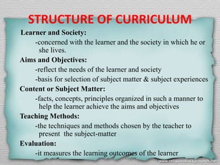 STRUCTURE OF CURRICULUM
Learner and Society:
-concerned with the learner and the society in which he or
she lives.
Aims and Objectives:
-reflect the needs of the learner and society
-basis for selection of subject matter & subject experiences
Content or Subject Matter:
-facts, concepts, principles organized in such a manner to
help the learner achieve the aims and objectives
Teaching Methods:
-the techniques and methods chosen by the teacher to
present the subject-matter
Evaluation:
-it measures the learning outcomes of the learner
 