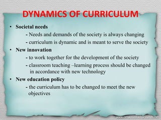 DYNAMICS OF CURRICULUM
• Societal needs
- Needs and demands of the society is always changing
- curriculum is dynamic and is meant to serve the society
• New innovation
- to work together for the development of the society
- classroom teaching –learning process should be changed
in accordance with new technology
• New education policy
- the curriculum has to be changed to meet the new
objectives
 