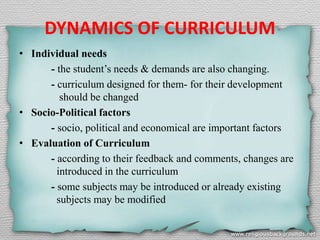 DYNAMICS OF CURRICULUM
• Individual needs
- the student’s needs & demands are also changing.
- curriculum designed for them- for their development
should be changed
• Socio-Political factors
- socio, political and economical are important factors
• Evaluation of Curriculum
- according to their feedback and comments, changes are
introduced in the curriculum
- some subjects may be introduced or already existing
subjects may be modified
 